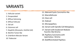 VARIANTS
1. Follicular variant
2. Encapsulated
3. Diffuse Sclerosing
4. Diffuse Follicular
5. Tall cell
6. Columnar cell
7. Oxyphilic (Oncocytic, Hürthle Cell)
8. Warthin Tumor-like
9. Cribriform-Morular Variant
10. Trabecular
11. Adenoid Cystic Carcinoma–like
12. Macrofollicular
13. Clear cell
14. Hobnail
15. Micropapillary
16. Variant with Spindle Cell Metaplasia.
17. Variant with Exuberant Nodular
Fasciitis–like Stroma
18. Papillary Carcinoma with
Lipomatous Stroma
19. Dedifferentiated Papillary
 