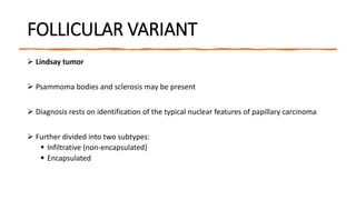 FOLLICULAR VARIANT
 Lindsay tumor
 Psammoma bodies and sclerosis may be present
 Diagnosis rests on identification of the typical nuclear features of papillary carcinoma
 Further divided into two subtypes:
 Infiltrative (non-encapsulated)
 Encapsulated
 