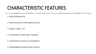 CHARACTERISTIC FEATURES
 10% of all thyroid ca
 More common in iodine deficient areas
 Female : Male = 3:1
 Presentation at older age: 5th decade
 Cervical LN uncommon at presentation
 Haematogenous spread more common
 