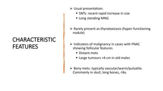 CHARACTERISTIC
FEATURES
 Usual presentation:
 SNTs: recent rapid increase in size
 Long standing MNG
 Rarely present as thyrotoxicosis (hyper-functioning
nodule)
 Indicators of malignancy in cases with FNAC
showing follicular features
 Distant mets
 Large tumours >4 cm in old males
 Bony mets: typically vascular/warm/pulsatile.
Commonly in skull, long bones, ribs
 