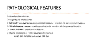 PATHOLOGICAL FEATURES
 Usually solitary lesions
 Majority are encapsulated
 Minimally invasive tumours: microscopic capsular invasion, no parenchymal invasion
 Widely invasive tumours – widespread capsular invasion, e/o large vessel invasion
 Tumor thrombi a characteristic feature
 Due to limitations of FNAC: Novel genetic markers
BRAF, RAS, RET/PTC, MicroRNA 197, 346
 