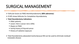SURGICAL MANAGEMENT
 Follicular lesion on FNAC:Hemithyroidectomy (80% adenomas)
 If HPE shows follicular Ca: Completion thyroidectomy
 Total thyroidectomy indications:
 Older patients
 Lesion >4cm ( cancer risk is 50%)
 Atypia on FNAC
 Family history of thyroid cancer
 History of radiation exposure
 Total thyroidectomy advocated mainly because RAI can be used to eliminate residual/
metastatic disease
 