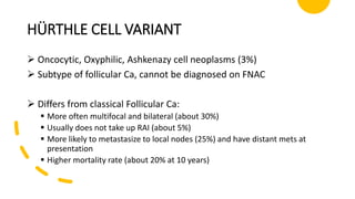 HÜRTHLE CELL VARIANT
 Oncocytic, Oxyphilic, Ashkenazy cell neoplasms (3%)
 Subtype of follicular Ca, cannot be diagnosed on FNAC
 Differs from classical Follicular Ca:
 More often multifocal and bilateral (about 30%)
 Usually does not take up RAI (about 5%)
 More likely to metastasize to local nodes (25%) and have distant mets at
presentation
 Higher mortality rate (about 20% at 10 years)
 