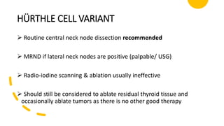 HÜRTHLE CELL VARIANT
 Routine central neck node dissection recommended
 MRND if lateral neck nodes are positive (palpable/ USG)
 Radio-iodine scanning & ablation usually ineffective
 Should still be considered to ablate residual thyroid tissue and
occasionally ablate tumors as there is no other good therapy
 