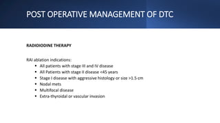 POST OPERATIVE MANAGEMENT OF DTC
RADIOIODINE THERAPY
RAI ablation indications:
 All patients with stage III and IV disease
 All Patients with stage II disease <45 years
 Stage I disease with aggressive histology or size >1.5 cm
 Nodal mets
 Multifocal disease
 Extra-thyroidal or vascular invasion
 