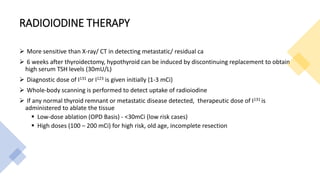RADIOIODINE THERAPY
 More sensitive than X-ray/ CT in detecting metastatic/ residual ca
 6 weeks after thyroidectomy, hypothyroid can be induced by discontinuing replacement to obtain
high serum TSH levels (30mU/L)
 Diagnostic dose of I131 or I123 is given initially (1-3 mCi)
 Whole-body scanning is performed to detect uptake of radioiodine
 If any normal thyroid remnant or metastatic disease detected, therapeutic dose of I131 is
administered to ablate the tissue
 Low-dose ablation (OPD Basis) - <30mCi (low risk cases)
 High doses (100 – 200 mCi) for high risk, old age, incomplete resection
 