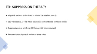 TSH SUPPRESSION THERAPY
 High risk patients maintained at serum TSH level <0.1 mU/L
 Low risk cases 0.1 – 0.5 mU/L (equivocal opinion based on recent trials)
 Suppressive dose is 0.3 mg OD lifelong (titration required)
 Reduces tumoral growth and recurrence rates
 