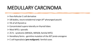 MEDULLARY CARCINOMA
 Para-follicular C-cell derivative
 UB bodies, neuro-ectodermal origin (4th pharyngeal pouch)
 5% of all thyroid ca
 Concentrated supero-laterally on thyroid lobes
 Most MTCs: sporadic
 25 % - syndromic (MEN2A, MEN2B, familial MTC)
 Hereditary forms - germline mutation of the RET proto-oncogene
 C cell hyperplasia (pre-malignant): familial cases
 