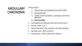 MEDULLARY
CARCINOMA
Presentation-
1. Thyroid mass with palpable cervical LN (~20%)
2. Aching type pain
3. Locally invasive symptoms - dysphagia, hoarseness,
dyspnoea
4. Diarrhea (40%)
 Hematogenous metastases (liver, bone), late feature
 Female : Male = 1.5 : 1
 Secrete Calcitonin, CEA, serotonin, PG, other peptides
 Sporadic cases – 80 % unilateral
 Familial cases – 90 % multicentric / Bilateral
 