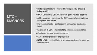MTC –
DIAGNOSIS
Histological feature – marked heterogeneity, amyloid
(diagnostic)
IHC – Calcitonin/ CEA / Calcitonin-gene related peptide
All fresh cases – screened for PHT, phaeochromocytoma,
RET point mutations
Provocative tests – pentagastrin-stimulated calcitonin
level
Calcitonin & CEA – markers for persistence/recurrence
Calcitonin – more sensitive marker
CEA – better predictor of prognosis
NECK USG – central/ lateral neck compartments, superior
mediastinum
 