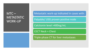 MTC –
METASTATIC
WORK-UP
Metastatic work-up indicated in cases with:
Palpable/ USG proven positive node
Calcitonin level >400ng/mL
CECT Neck + Chest
Triple-phase CT for liver metastases
 