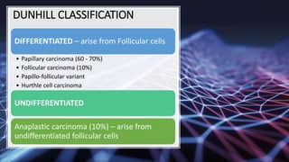 DUNHILL CLASSIFICATION
DIFFERENTIATED – arise from Follicular cells
• Papillary carcinoma (60 - 70%)
• Follicular carcinoma (10%)
• Papillo-follicular variant
• Hurthle cell carcinoma
UNDIFFERENTIATED
Anaplastic carcinoma (10%) – arise from
undifferentiated follicular cells
 