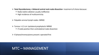 MTC – MANAGEMENT
 Total thyroidectomy + bilateral central neck node dissection treatment of choice because:
 Radio-Iodine ablation usually ineffective
 High incidence of multicentricity
 Palpable cervical lymph nodes: MRND
 Tumour >1.5 cm: Ipsilateral prophylactic MRND
 If node positive then contralateral node dissection
 If phaeochromocytoma present: operated first
 