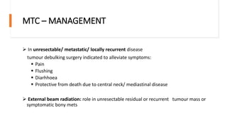 MTC – MANAGEMENT
 In unresectable/ metastatic/ locally recurrent disease
tumour debulking surgery indicated to alleviate symptoms:
 Pain
 Flushing
 Diarhhoea
 Protective from death due to central neck/ mediastinal disease
 External beam radiation: role in unresectable residual or recurrent tumour mass or
symptomatic bony mets
 