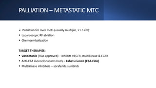 PALLIATION – METASTATIC MTC
 Palliation for Liver mets (usually multiple, >1.5 cm):
 Laparoscopic RF ablation
 Chemoembolization
TARGET THERAPIES:
 Vandetanib (FDA approved) – inhibits VEGFR, multikinase & EGFR
 Anti-CEA monoclonal anti-body – Labetuzumab (CEA-Cide)
 Multikinase inhibitors – sorafenib, sunitinib
 