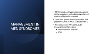 MANAGEMENT IN
MEN SYNDROMES
 If PTH raised and hypercalcemia present,
at thyroidectomy, only obviously enlarged
parathyroid gland is removed
 Other PTH glands should be marked and
preserved (20 % in MEN 2A develop HPT)
 If devascularized PTH gland, auto-
transplantation to be done
 Non-dominant forearm
 SCM
 