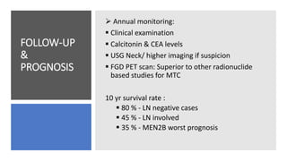 FOLLOW-UP
&
PROGNOSIS
 Annual monitoring:
 Clinical examination
 Calcitonin & CEA levels
 USG Neck/ higher imaging if suspicion
 FGD PET scan: Superior to other radionuclide
based studies for MTC
10 yr survival rate :
 80 % - LN negative cases
 45 % - LN involved
 35 % - MEN2B worst prognosis
 