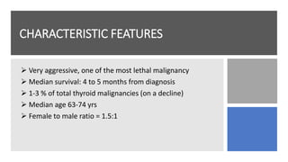 CHARACTERISTIC FEATURES
 Very aggressive, one of the most lethal malignancy
 Median survival: 4 to 5 months from diagnosis
 1-3 % of total thyroid malignancies (on a decline)
 Median age 63-74 yrs
 Female to male ratio = 1.5:1
 