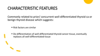 CHARACTERISTIC FEATURES
Commonly related to prior/ concurrent well-differentiated thyroid ca or
benign thyroid disease which suggests:
 Risk factors are similar
 De-differentiation of well-differentiated thyroid cancer tissue, eventually
replaces all well-differentiated tissue
 