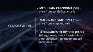 CLASSIFICATION
• MEDULLARY CARCINOMA (5%) –
arise from parafollicular cells
• MALIGNANT LYMPHOMA (5%) –
arise from lymphoid cells
• SECONDARIES TO THYROID (RARE) –
kidney, breast, direct invasion from
aero-digestive tract squamous cell
carcinoma
 