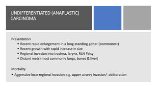 UNDIFFERENTIATED (ANAPLASTIC)
CARCINOMA
Presentation
 Recent rapid enlargement in a long-standing goiter (commonest)
 Recent growth with rapid increase in size
 Regional invasion into trachea, larynx, RLN Palsy
 Distant mets (most commonly lungs, bones & liver)
Mortality
 Aggressive loco-regional invasion e.g. upper airway invasion/ obliteration
 