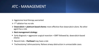ATC - MANAGEMENT
 Aggressive local therapy warranted
 I131 ablation has no role
 Doxorubicin + platinum based chemo: more effective than doxorubicin alone. No other
agent has a role
 Best management strategy:
 Early diagnosis + aggressive surgical resection + EBRT followed by doxorubicin based
chemo
 Recent trials – Paclitaxel may have a role
 Tracheostomy/ isthmusectomy: Relieve airway obstruction in unresectable cases
 
