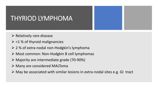 THYRIOD LYMPHOMA
 Relatively rare disease
 <1 % of thyroid malignancies
 2 % of extra-nodal non-Hodgkin’s lymphoma
 Most common: Non-Hodgkin B cell lymphomas
 Majority are intermediate grade (70-90%)
 Many are considered MALToma
 May be associated with similar lesions in extra-nodal sites e.g. GI tract
 