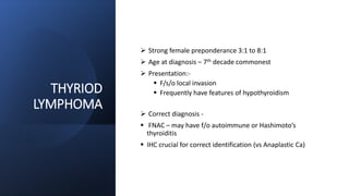 THYRIOD
LYMPHOMA
 Strong female preponderance 3:1 to 8:1
 Age at diagnosis – 7th decade commonest
 Presentation:-
 F/s/o local invasion
 Frequently have features of hypothyroidism
 Correct diagnosis -
 FNAC – may have f/o autoimmune or Hashimoto’s
thyroiditis
 IHC crucial for correct identification (vs Anaplastic Ca)
 