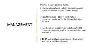 MANAGEMENT
Optimal therapy possible due to:
 Combination chemo + ability to obtain correct
diagnosis without surgery (Trucut Biopsy)
 Ideal treatment – EBRT + combination
chemotherapy based on the histopathological
subtype
 Most authors support rapid initiation of EBRT +
chemotherapy over surgical excision as it has lower
morbidity
CHOP regime (Cyclophosphamide, Doxorubicin,
Vincristine, and Prednisolone)
 
