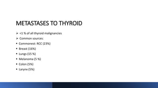 METASTASES TO THYROID
 <1 % of all thyroid malignancies
 Common sources:
 Commonest: RCC (23%)
 Breast (16%)
 Lungs (15 %)
 Melanoma (5 %)
 Colon (5%)
 Larynx (5%)
 