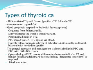 Types of thyroid ca
1- Differentiated Thyroid Cancer (papillary TC, follicular TC):
- most common thyroid CA.
- Good prognosis, respond to RAI (with few exceptions)
- Originate from follicular cells.
- Many subtypes the worst is insualr variant.
- Psammoma bodies in PTC.
- PTC spread via L.N, FTC spread via blood.
- Hurthle cell carinoma is subtype of folicular CA, it’s usually multifocal,
bilateral with low iodine uptake.
- The general approach and management is almost similar in PTC and
FTC, with little differences:
- Cytopathology (FNA) cannot differentiate between follicular CA and
benign follicular adenoma  histopathology (diagnostic lobectomy) is
required.
- BRAF mutation.
 