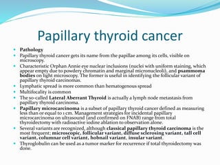 Papillary thyroid cancer
 Pathology
 Papillary thyroid cancer gets its name from the papillae among its cells, visible on
microscopy.
 Characteristic Orphan Annie eye nuclear inclusions (nuclei with uniform staining, which
appear empty due to powdery chromatin and marginal micronucleoli), and psammoma
bodies on light microscopy. The former is useful in identifying the follicular variant of
papillary thyroid carcinomas.
 Lymphatic spread is more common than hematogenous spread
 Multifocality is common
 The so-called Lateral Aberrant Thyroid is actually a lymph node metastasis from
papillary thyroid carcinoma.
 Papillary microcarcinoma is a subset of papillary thyroid cancer defined as measuring
less than or equal to 1 cm. Management strategies for incidental papillary
microcarcinoma on ultrasound (and confirmed on FNAB) range from total
thyroidectomy with radioactive iodine ablation to observation alone.
 Several variants are recognized, although classical papillary thyroid carcinoma is the
most frequent; microscopic, follicular variant, diffuse sclerosing variant, tall cell
variant, columnar cell variant, hobnail variant, insular variant.
 Thyroglobulin can be used as a tumor marker for recurrence if total thyroidectomy was
done.
 