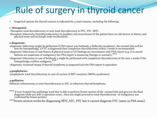 Rule of surgery in thyroid cancer
 Surgerical options for thyroid cancers is indicated for 4 main reasons, including the following:
1- therapeutic:
-Theraputic total thyroidectomy or near total thyroidectomy in PTC, FTC, MTC.
-theraputic lobectomy (hemithyroidectomy) in papillary microcarcinoma (if the patient have no risk factors in history and
physical exam and no lymph node involvement).
2-diagnostic:
-diagnostic lobectomy might be performed if FNA report was bethesda 4 (follicular neoplasm), the excised lobe well be
sent for histopatholgy, if FTC is diagnosed then completion thyroidectomy within 2 weeks is recommended.
-diagnostic lobectomy in case history & physical exam or US findings are inconsistent with FNA report (e.g. if us sound
features are suspicious of malignancy but FNA report is reassuring (benign or normal)).***
-diagnostic lobectomy in case of bethesda 5 might be performed with completion thyroidectomy in the next 2 weeks if the
histopatholgy confirm maligancy.***
-diagnostic incisional biopsy if thyroid lymphoma is suspected and the FNA report is equivalent.
3-prophylactic:
-prophylactic total thyroidectomy in case of carriers of RET mutation (MEN2 syndromes)
4-palliative:
Palliative isthmectomy or total thyroidectomy in ATC or refractory thyroid lymphoma.
*** if your hospital has pathology ward that is able to perform frozen section of the excised lobe and give you the final
diagnosis while you still in operation room , then you might proceed to total thyroidectomy (if malignancy was
confirmed by frozen section).
***frozen section works for diagnosing MTC,ATC, PTC but it cannot diagnose FTC (same as FNA issue).
 