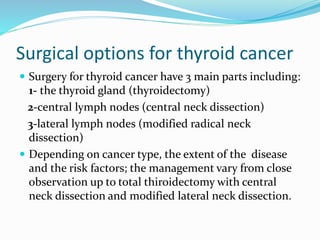 Surgical options for thyroid cancer
 Surgery for thyroid cancer have 3 main parts including:
1- the thyroid gland (thyroidectomy)
2-central lymph nodes (central neck dissection)
3-lateral lymph nodes (modified radical neck
dissection)
 Depending on cancer type, the extent of the disease
and the risk factors; the management vary from close
observation up to total thiroidectomy with central
neck dissection and modified lateral neck dissection.
 