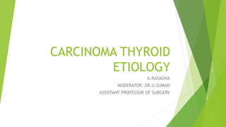 CARCINOMA THYROID
ETIOLOGY
A.RASAGNA
MODERATOR: DR.U.SUMAN
ASSISTANT PROFESSOR OF SURGERY
 