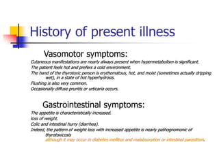History of present illness
Vasomotor symptoms:
Cutaneous manifestations are nearly always present when hypermetabolism is significant.
The patient feels hot and prefers a cold environment.
The hand of the thyrotoxic person is erythematous, hot, and moist (sometimes actually dripping
wet), in a state of hot hyperhydrosis.
Flushing is also very common.
Occasionally diffuse pruritis or urticaria occurs.
Gastrointestinal symptoms:
The appetite is characteristically increased.
loss of weight.
Colic and intestinal hurry (diarrhea).
Indeed, the pattern of weight loss with increased appetite is nearly pathognomonic of
thyrotoxicosis
although it may occur in diabetes mellitus and malabsorption or intestinal parasitism.
 