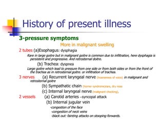 History of present illness
3-pressure symptoms
More in malignant swelling
2 tubes (a)Esophagus: dysphagia
Rare in large goitre but in malignant goitre is common due to infiltration, here dysphagia is
persistent and progressive. And retrosternal doitre.
(b) Trachea: dyspnea
Large goitre which lead to pressure from one side or from both sides or from the front of
the trachea as in retrosternal goitre. or infiltration of trachea.
3 nerves (a) Recurrent laryngeal nerve (hoarseness of voice) in malignant and
retrosternal goitre
(b) Sympathatic chain (horner syndrome)rare, dry nose
(c) Internal laryngeal nerve (malignant chocking),
2 vessels (a) Carotid arteries –syncopal attack
(b) Internal jugular vein
-congestion of the face
-congestion of neck veins
-black out: fainting attacks on stooping forwards.
 