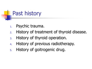Past history
1. Psychic trauma.
2. History of treatment of thyroid disease.
3. History of thyroid operation.
4. History of previous radiotherapy.
5. History of goitrogenic drug.
 