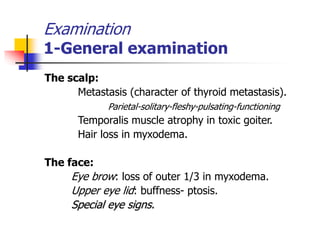 Examination
1-General examination
The scalp:
Metastasis (character of thyroid metastasis).
Parietal-solitary-fleshy-pulsating-functioning
Temporalis muscle atrophy in toxic goiter.
Hair loss in myxodema.
The face:
Eye brow: loss of outer 1/3 in myxodema.
Upper eye lid: buffness- ptosis.
Special eye signs.
 