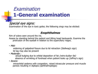 Examination
1-General examination
Special eye signs:
Examination of the eye in toxic goiter, the following sings may be elicited:
Exophthalmos
Rim of sclera seen around the iris.
Assess by standing behind the patient and tilting head backwards. Examine the
protrusion of the eyeball in relation to the superciliary ridges.
• Mild:
widening of palpebral fissure due to lid retraction (Stellwag's sign)
lid lag may also be present
• Moderate :
actual bulging due to orbital deposition of fat (retro-bulbar fat)
absence of wrinkling of forehead when patient looks up (Jeffrey's sign)
• Severe:
intraorbital oedema with congestion, raised intraocular pressure and muscle
paresis resulting in diplopia (ophthalmoplegia)
 