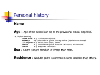 Personal history
Name
Age : Age of the patient can aid to the provisional clinical diagnosis.
i.e. Thyroid swelling
Since birth e.g. cretinism with goitre.
Puberty e.g. physiological goitre, solitary nodule (papillary carcinoma)
25-35 years e.g. diffuse toxic goitre, SMNG
40-45 e.g. multinodular goitre ,follicular carcinoma, autoimmune.
50-60 e.g. anaplastic carcinoma.
Sex : Goitre is more common in female than male.
Residence : Nodular goitre is common in some localities than others.
 