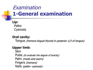 Examination
1-General examination
Lip:
Pallor
Cyanosis
Oral cavity:
Tongue (tremors-lingual thyroid in posterior 1/3 of tongue)
Upper limb:
Skin
Pulse (to evaluate the degree of toxicity)
Palm (moist and warm)
Fingers (tremors)
Nails (pallor- cyanosis)
 
