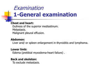 Examination
1-General examination
Chest and heart:
Dullness of the superior mediastinum.
Metastasis.
Malignant pleural effusion.
Abdomen:
Liver and/ or spleen enlargement in thyroiditis and lymphoma.
Lower limb:
Edema (pretibial myxodema-heart failure) .
Back and skeleton:
To exclude metastasis.
 