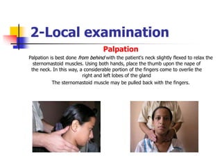 2-Local examination
Palpation
Palpation is best done from behind with the patient's neck slightly flexed to relax the
sternomastoid muscles. Using both hands, place the thumb upon the nape of
the neck. In this way, a considerable portion of the fingers come to overlie the
right and left lobes of the gland
The sternomastoid muscle may be pulled back with the fingers.
 