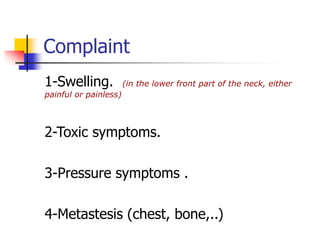 Complaint
1-Swelling. (in the lower front part of the neck, either
painful or painless)
2-Toxic symptoms.
3-Pressure symptoms .
4-Metastesis (chest, bone,..)
 