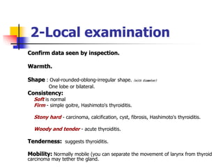 2-Local examination
Confirm data seen by inspection.
Warmth.
Shape : Oval-rounded-oblong-irregular shape. (with diameter)
One lobe or bilateral.
Consistency:
Soft is normal
Firm - simple goitre, Hashimoto's thyroiditis.
Stony hard - carcinoma, calcification, cyst, fibrosis, Hashimoto's thyroiditis.
Woody and tender - acute thyroiditis.
Tenderness: suggests thyroiditis.
Mobility: Normally mobile (you can separate the movement of larynx from thyroid
carcinoma may tether the gland.
 