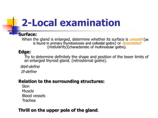 2-Local examination
Surface:
When the gland is enlarged, determine whether its surface is smooth (as
is found in primary thyrotoxicosis and colloidal goitre) or bosselated
(nodularity)(characteristic of multinodular goitre).
Edge:
Try to determine definitely the shape and position of the lower limits of
an enlarged thyroid gland. (retrosternal goitre).
Well-define
Ill-define
Relation to the surrounding structures:
Skin
Muscle
Blood vessels
Trachea
Thrill on the upper pole of the gland.
 