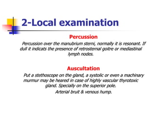 2-Local examination
Percussion
Percussion over the manubrium sterni, normally it is resonant. If
dull it indicats the presence of retrosternal goitre or mediastinal
lymph nodes.
Auscultation
Put a stethoscope on the gland, a systolic or even a machinary
murmur may be heared in case of highly vascular thyrotoxic
gland. Specially on the superior pole.
Arterial bruit & venous hump.
 