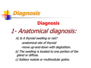 Diagnosis
Diagnosis
1- Anatomical diagnosis:
A) Is it thyroid swelling or not?
-anatomical site of thyroid
-move up-and-down with deglutition.
b) The swelling is located to one portion of the
gland or diffuse.
c) Solitary nodule or multinodular goitre.
 