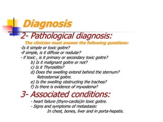 Diagnosis
2- Pathological diagnosis:
The clinician must answer the following questions:
-Is it simple or toxic goitre?
-if simple, is it diffuse or nodular?
- if toxic , is it primary or secondary toxic goitre?
b) Is it malignant goitre or not?
c) Is it Thyroiditis?
d) Does the swelling extend behind the sternum?
Retrosternal goitre.
e) Is the swelling obstructing the trachea?
f) Is there is evidence of myxodema?
3- Associated conditions:
- heart failure (thyro-cardia)in toxic goitre.
- Signs and symptoms of metastasis:
In chest, bones, liver and in porta-hepatis.
 